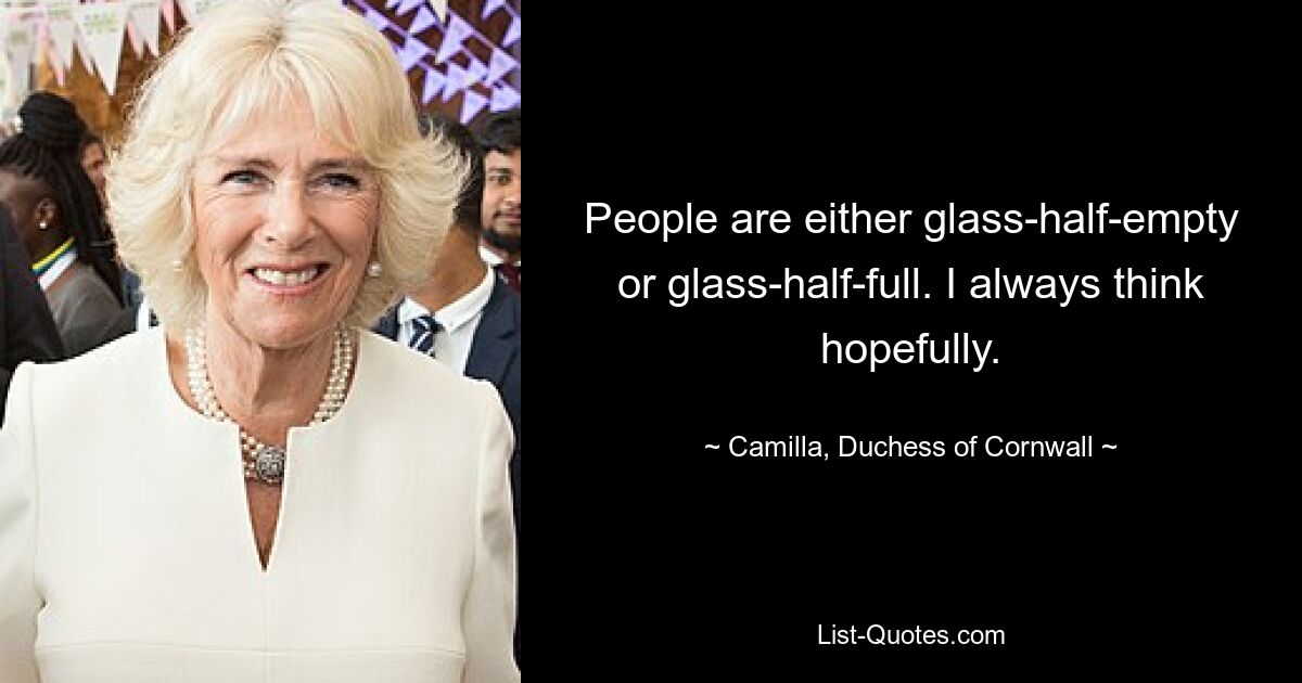 People are either glass-half-empty or glass-half-full. I always think hopefully. — © Camilla, Duchess of Cornwall