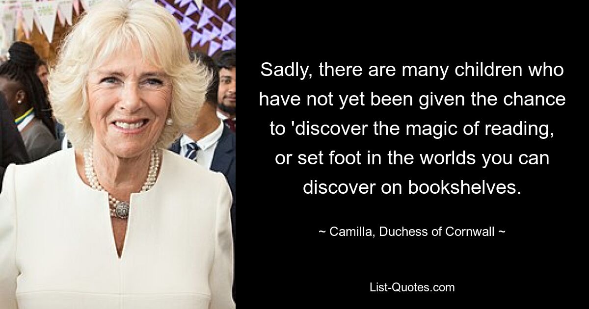 Sadly, there are many children who have not yet been given the chance to 'discover the magic of reading, or set foot in the worlds you can discover on bookshelves. — © Camilla, Duchess of Cornwall