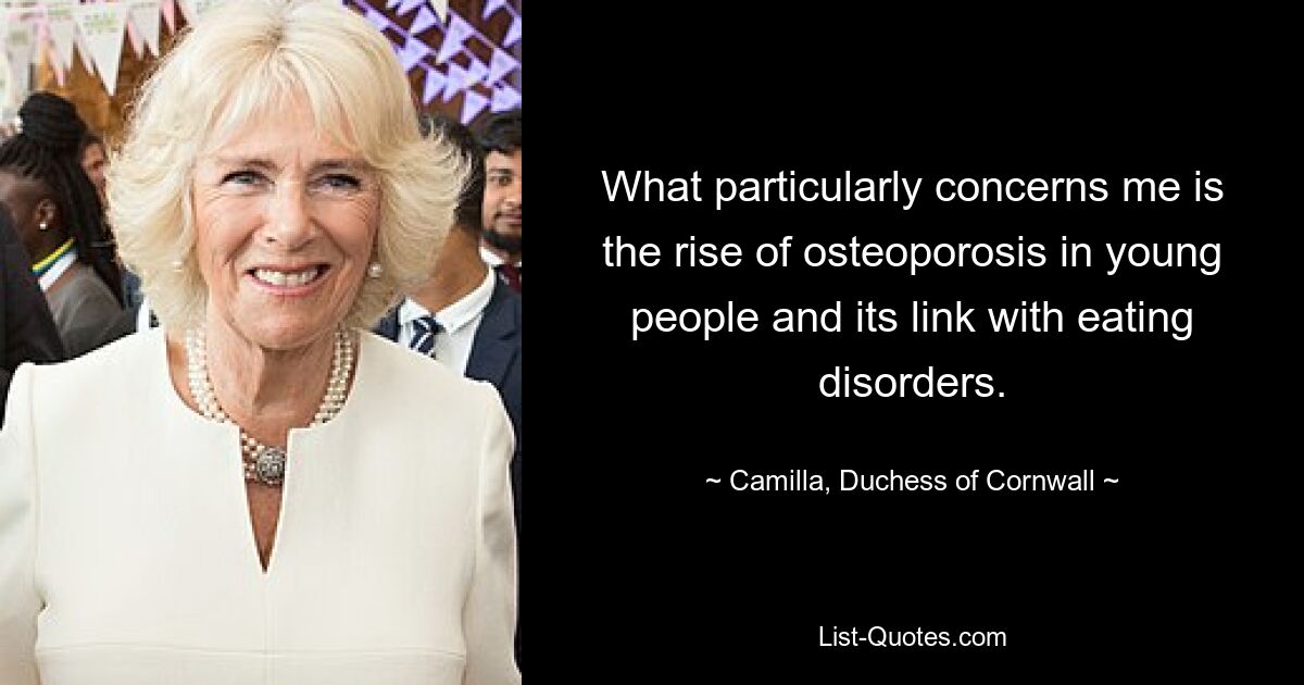 What particularly concerns me is the rise of osteoporosis in young people and its link with eating disorders. — © Camilla, Duchess of Cornwall