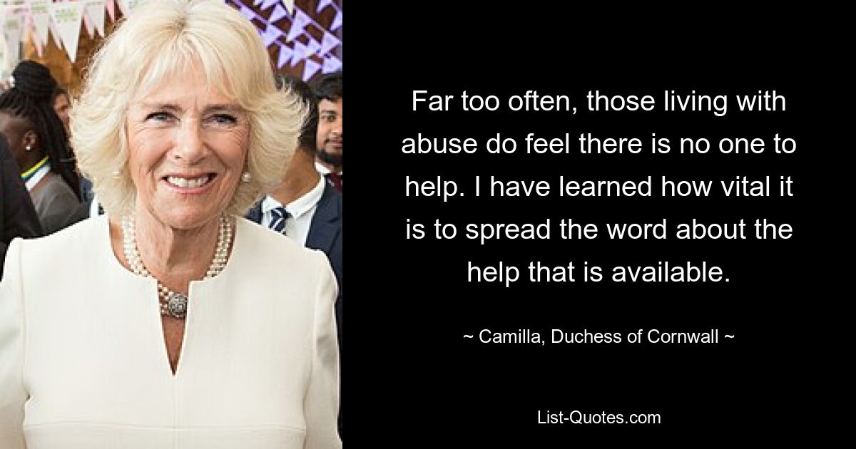 Far too often, those living with abuse do feel there is no one to help. I have learned how vital it is to spread the word about the help that is available. — © Camilla, Duchess of Cornwall