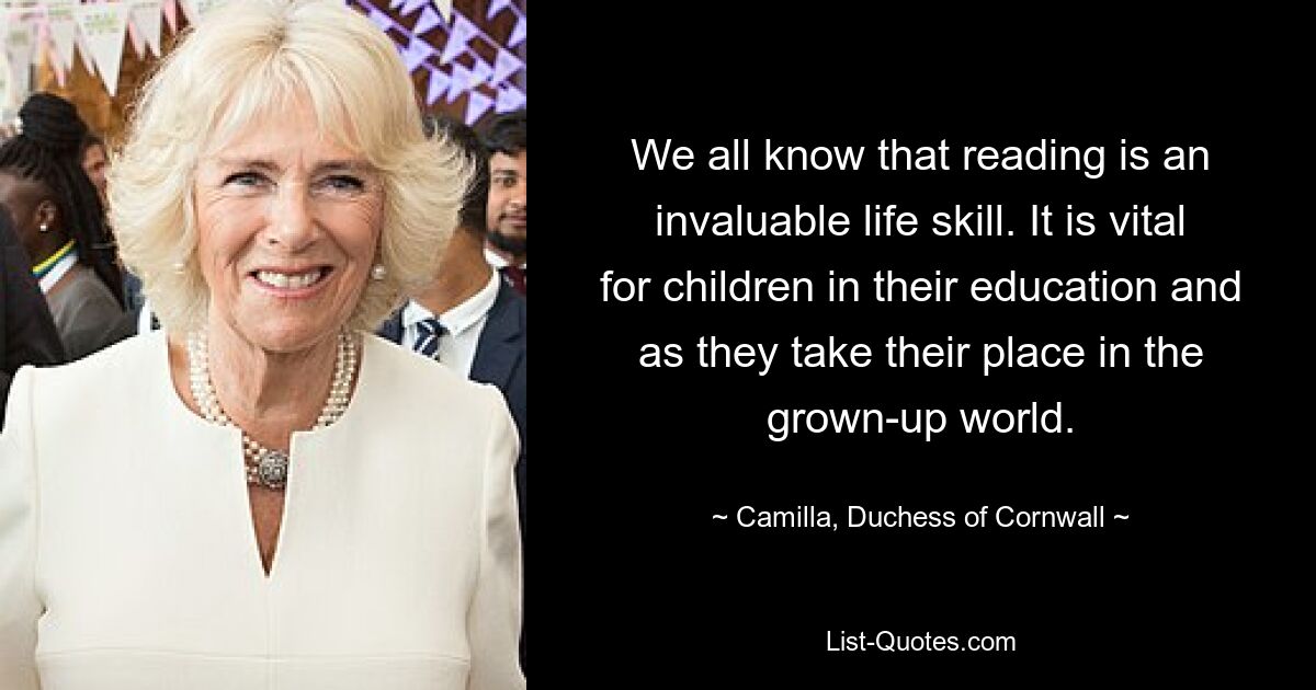 We all know that reading is an invaluable life skill. It is vital for children in their education and as they take their place in the grown-up world. — © Camilla, Duchess of Cornwall