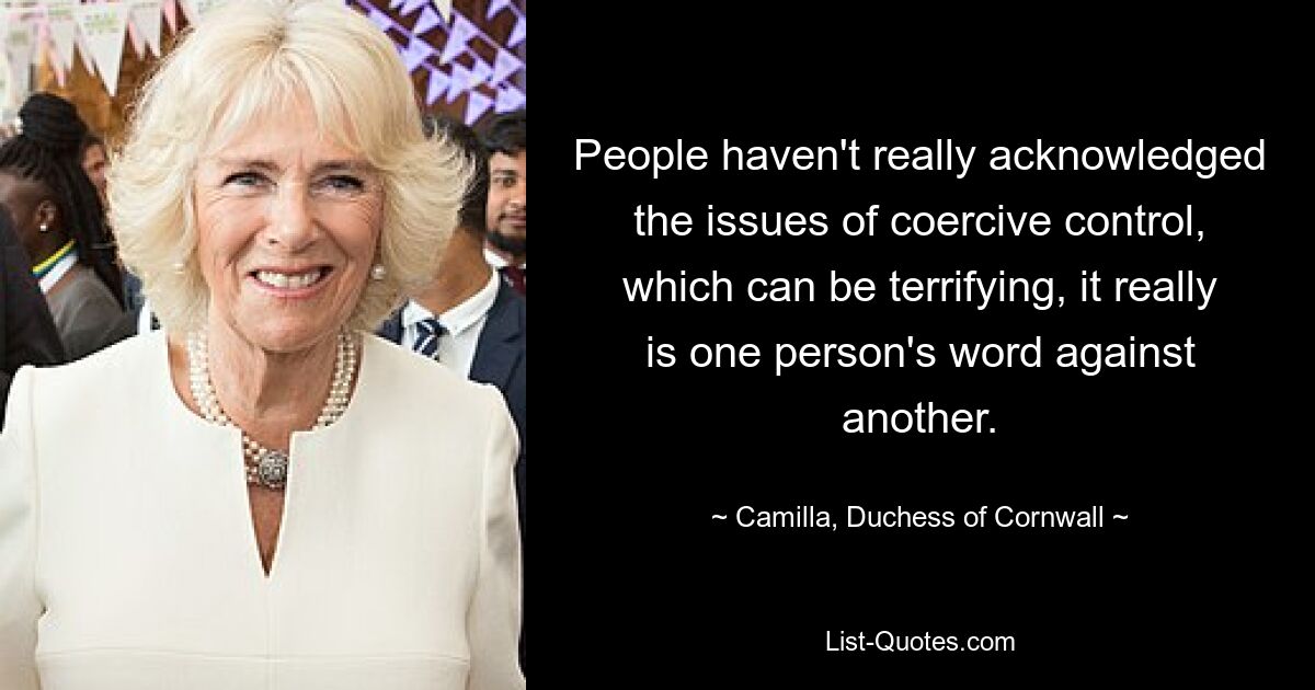 People haven't really acknowledged the issues of coercive control, which can be terrifying, it really is one person's word against another. — © Camilla, Duchess of Cornwall