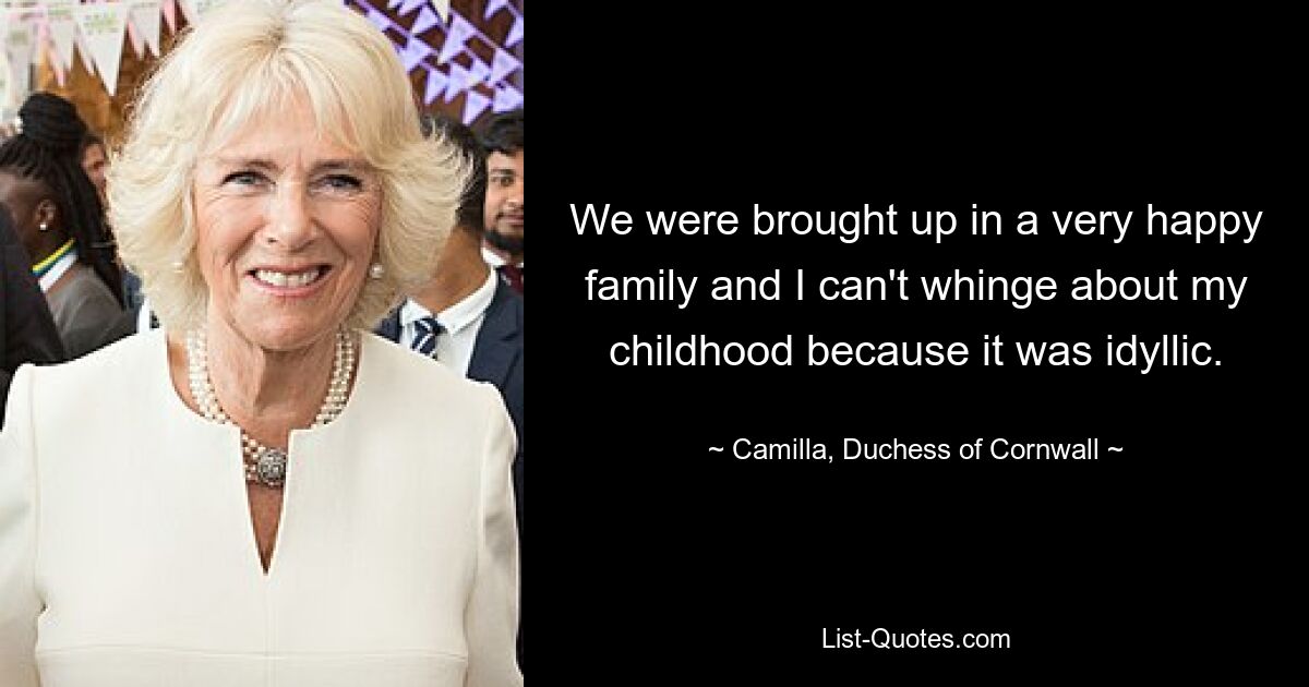 We were brought up in a very happy family and I can't whinge about my childhood because it was idyllic. — © Camilla, Duchess of Cornwall