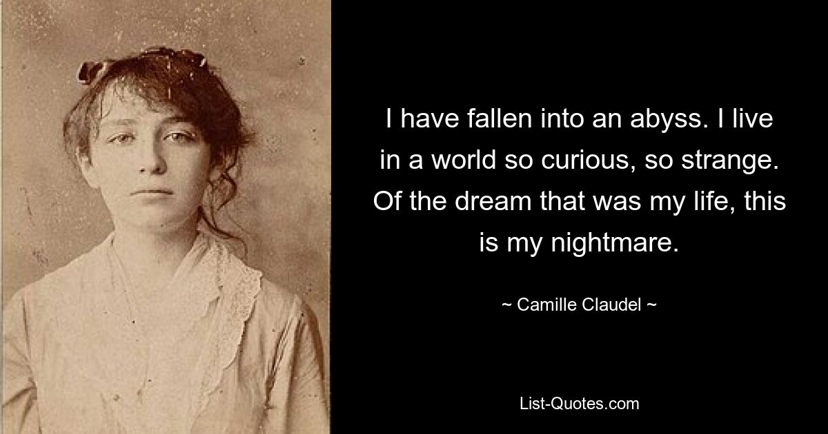 I have fallen into an abyss. I live in a world so curious, so strange. Of the dream that was my life, this is my nightmare. — © Camille Claudel