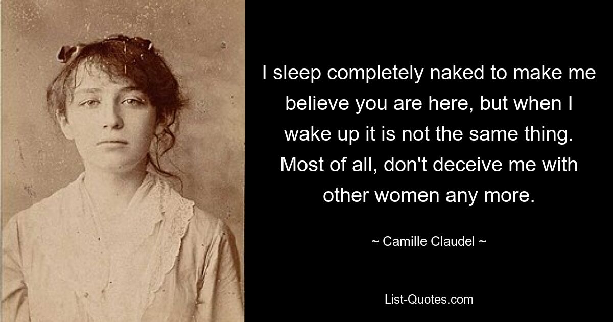 I sleep completely naked to make me believe you are here, but when I wake up it is not the same thing. Most of all, don't deceive me with other women any more. — © Camille Claudel