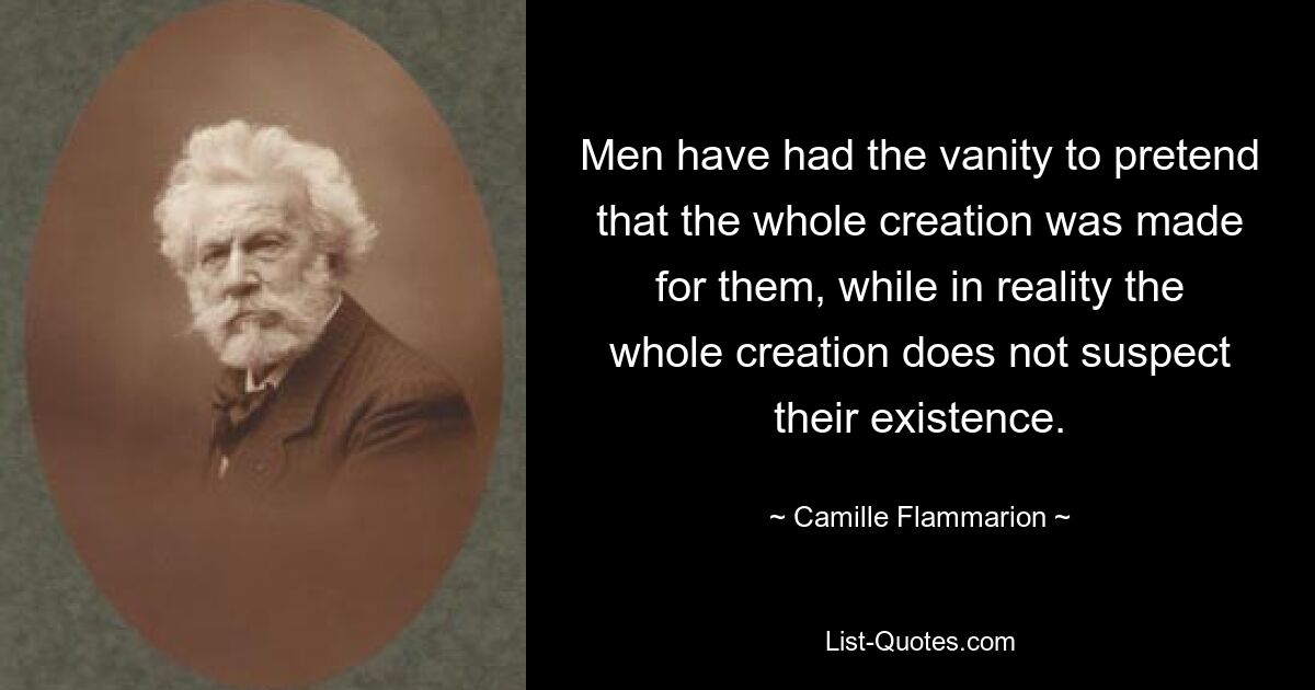 Men have had the vanity to pretend that the whole creation was made for them, while in reality the whole creation does not suspect their existence. — © Camille Flammarion