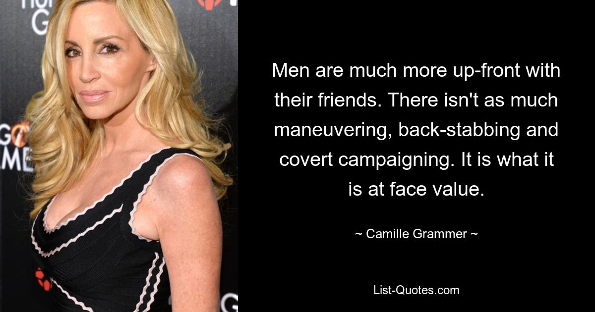 Men are much more up-front with their friends. There isn't as much maneuvering, back-stabbing and covert campaigning. It is what it is at face value. — © Camille Grammer