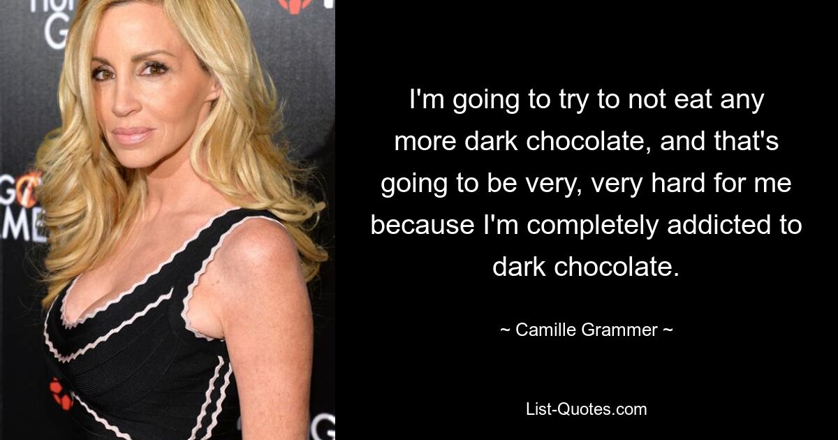 I'm going to try to not eat any more dark chocolate, and that's going to be very, very hard for me because I'm completely addicted to dark chocolate. — © Camille Grammer