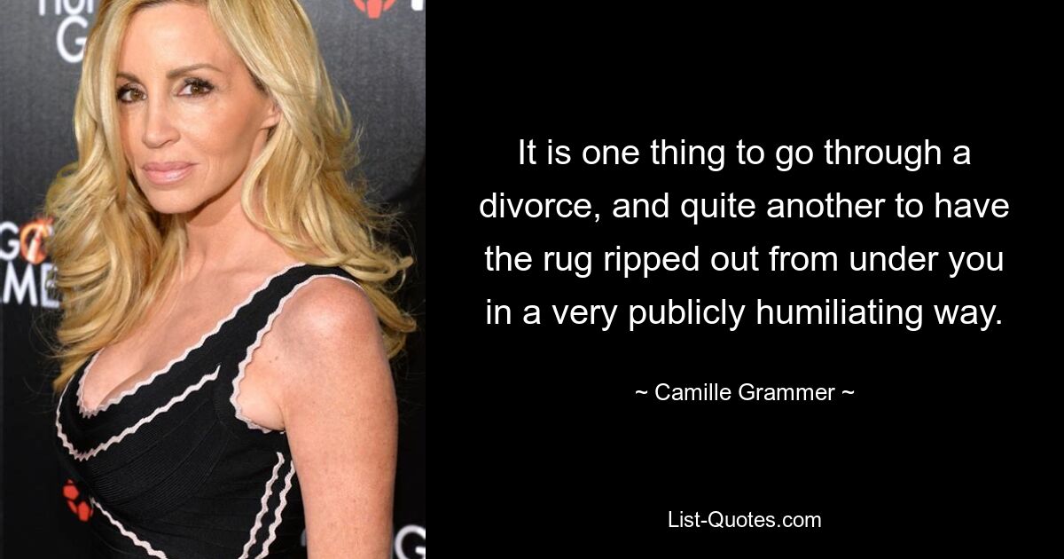 It is one thing to go through a divorce, and quite another to have the rug ripped out from under you in a very publicly humiliating way. — © Camille Grammer