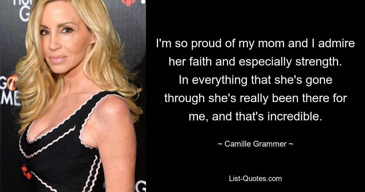 I'm so proud of my mom and I admire her faith and especially strength. In everything that she's gone through she's really been there for me, and that's incredible. — © Camille Grammer