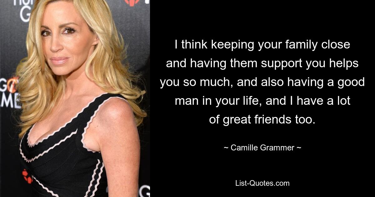 I think keeping your family close and having them support you helps you so much, and also having a good man in your life, and I have a lot of great friends too. — © Camille Grammer