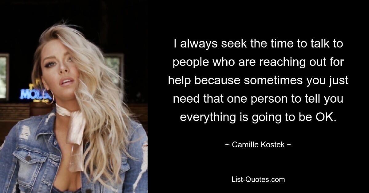 I always seek the time to talk to people who are reaching out for help because sometimes you just need that one person to tell you everything is going to be OK. — © Camille Kostek