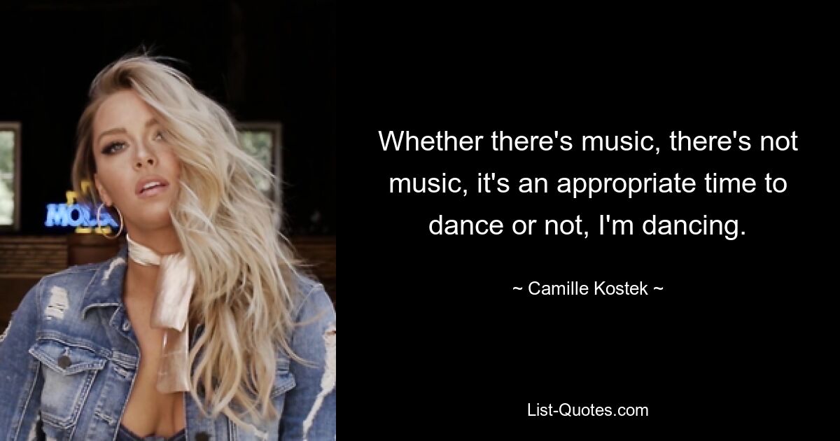 Whether there's music, there's not music, it's an appropriate time to dance or not, I'm dancing. — © Camille Kostek