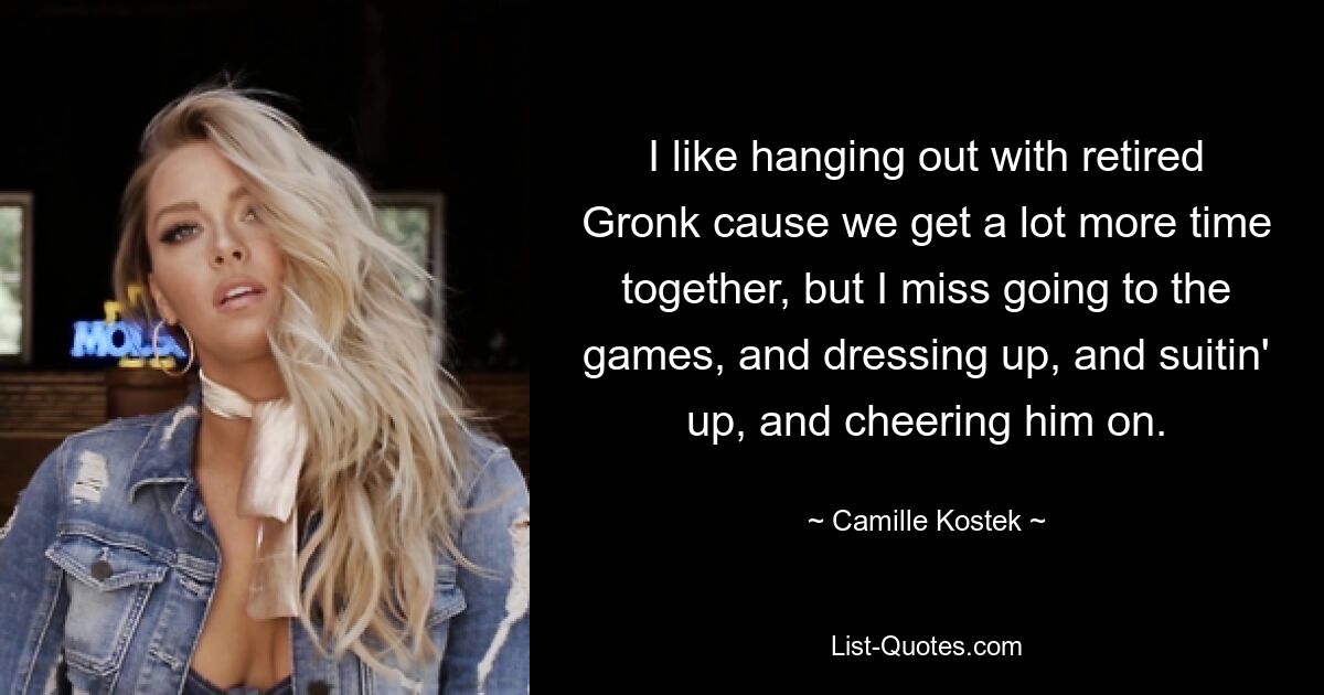 I like hanging out with retired Gronk cause we get a lot more time together, but I miss going to the games, and dressing up, and suitin' up, and cheering him on. — © Camille Kostek