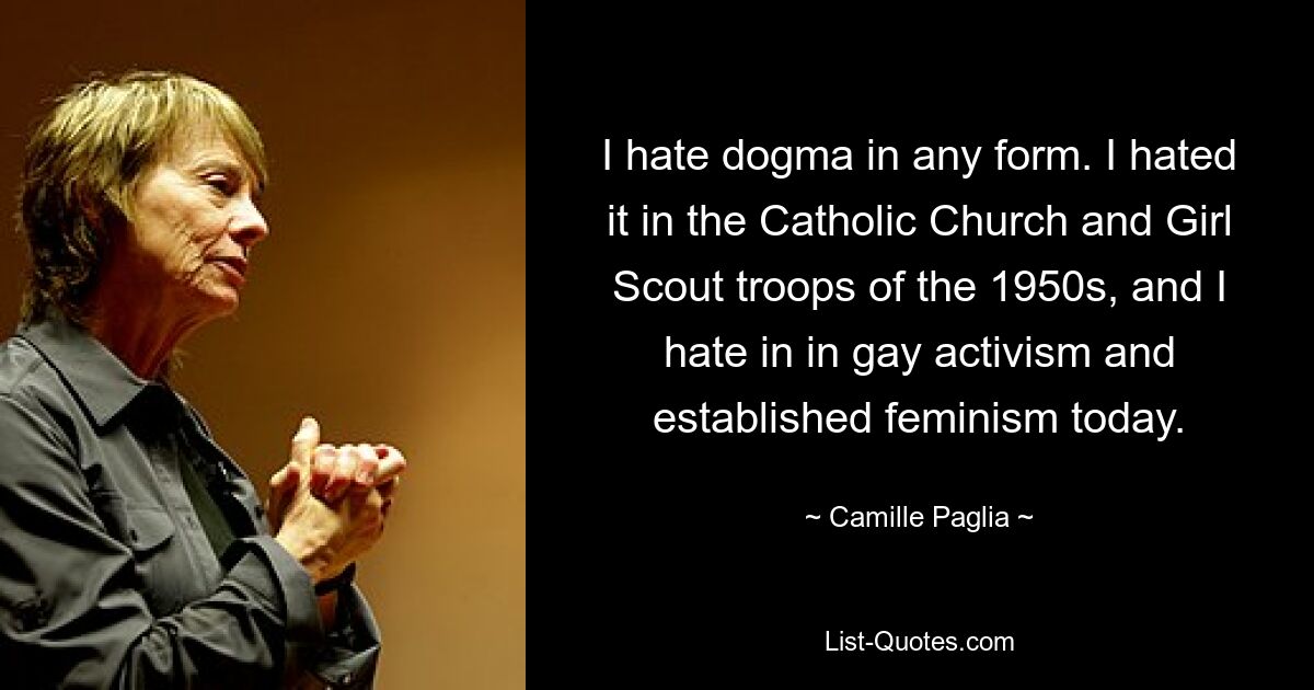 I hate dogma in any form. I hated it in the Catholic Church and Girl Scout troops of the 1950s, and I hate in in gay activism and established feminism today. — © Camille Paglia