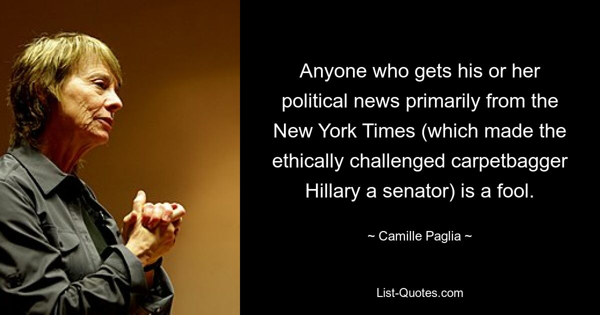 Anyone who gets his or her political news primarily from the New York Times (which made the ethically challenged carpetbagger Hillary a senator) is a fool. — © Camille Paglia