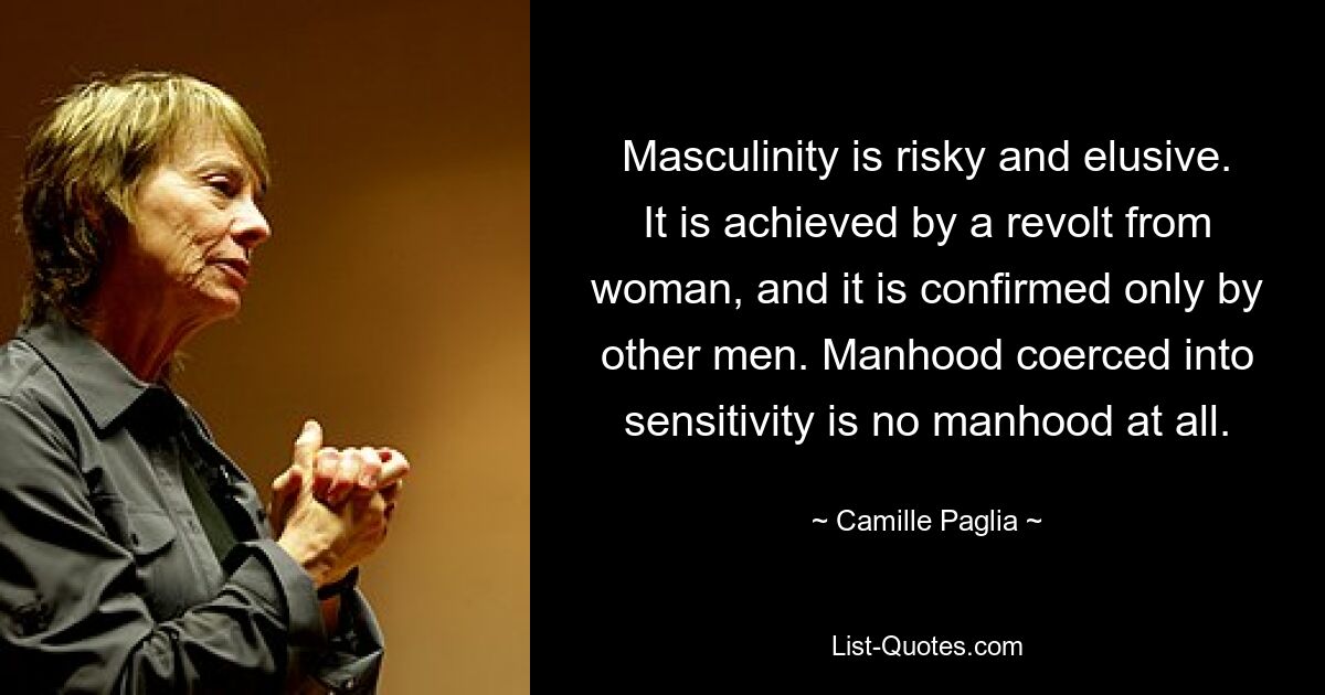 Masculinity is risky and elusive. It is achieved by a revolt from woman, and it is confirmed only by other men. Manhood coerced into sensitivity is no manhood at all. — © Camille Paglia