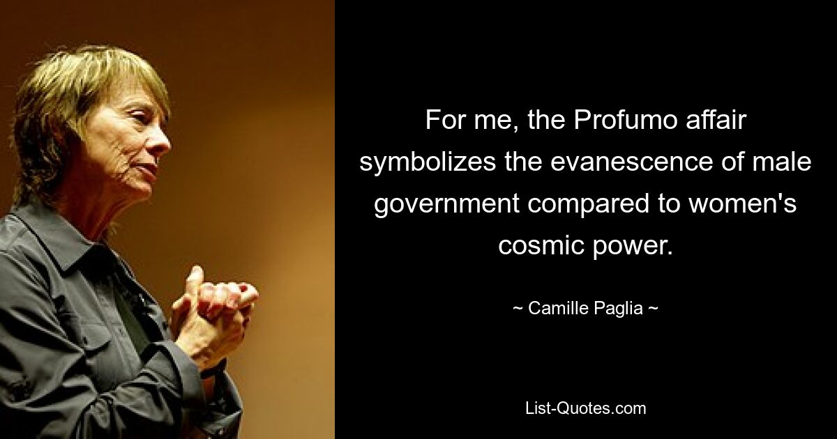 For me, the Profumo affair symbolizes the evanescence of male government compared to women's cosmic power. — © Camille Paglia