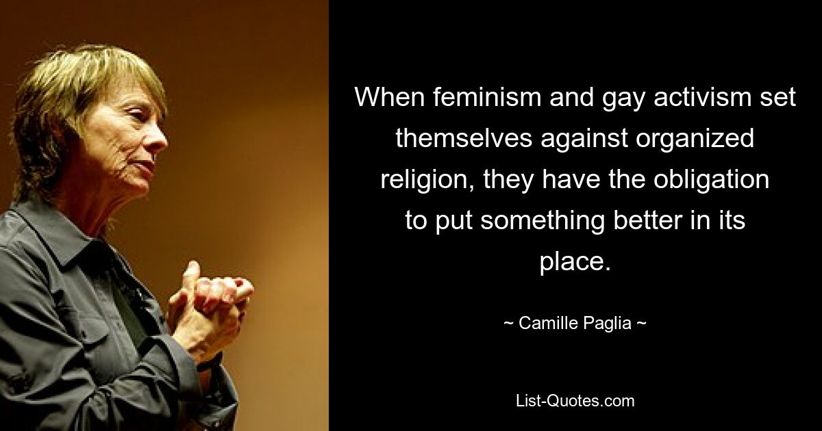 When feminism and gay activism set themselves against organized religion, they have the obligation to put something better in its place. — © Camille Paglia