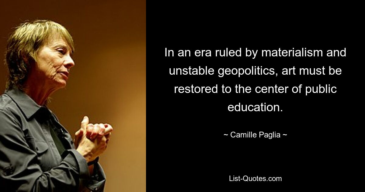 In an era ruled by materialism and unstable geopolitics, art must be restored to the center of public education. — © Camille Paglia