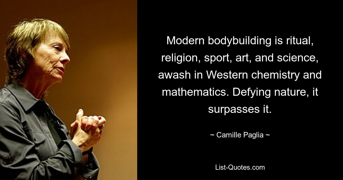 Modern bodybuilding is ritual, religion, sport, art, and science, awash in Western chemistry and mathematics. Defying nature, it surpasses it. — © Camille Paglia