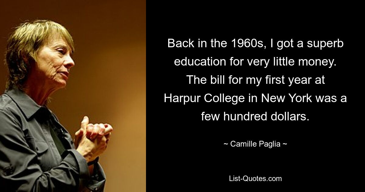 Back in the 1960s, I got a superb education for very little money. The bill for my first year at Harpur College in New York was a few hundred dollars. — © Camille Paglia