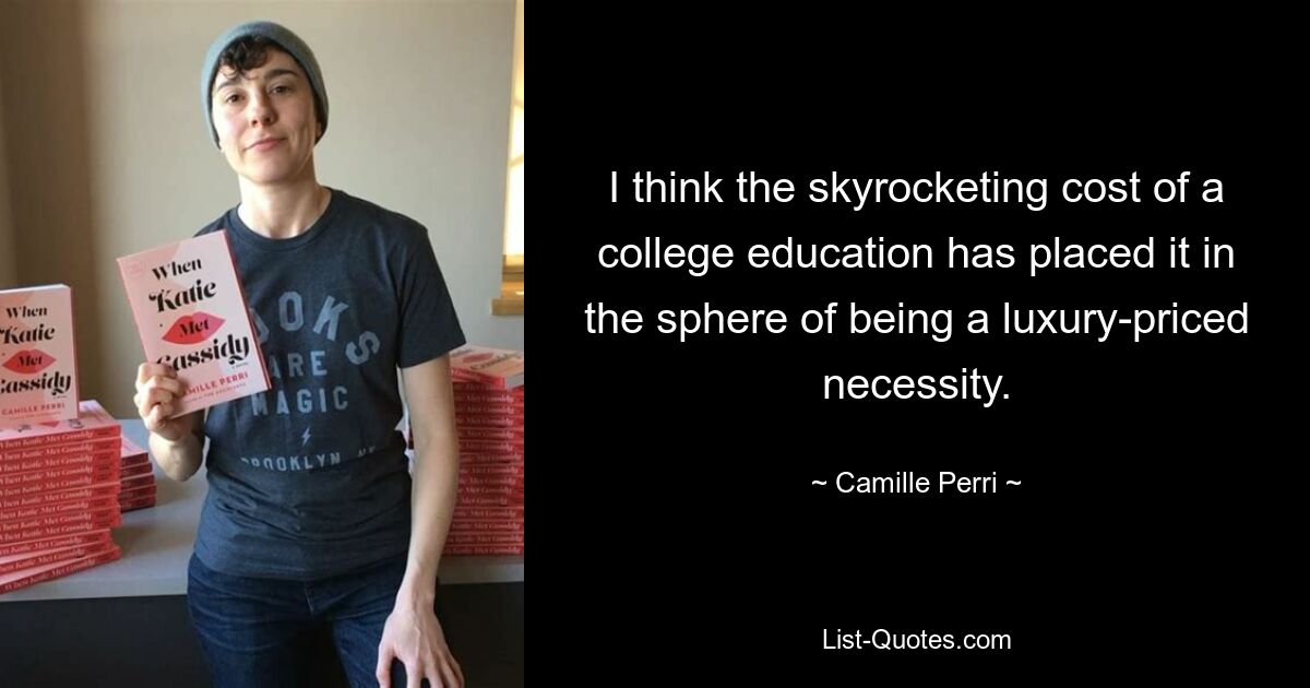 I think the skyrocketing cost of a college education has placed it in the sphere of being a luxury-priced necessity. — © Camille Perri