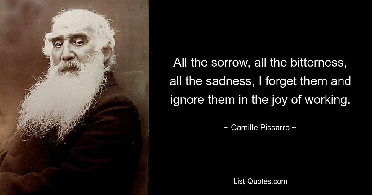 All the sorrow, all the bitterness, all the sadness, I forget them and ignore them in the joy of working. — © Camille Pissarro