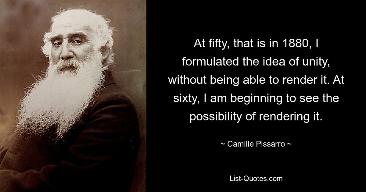 At fifty, that is in 1880, I formulated the idea of unity, without being able to render it. At sixty, I am beginning to see the possibility of rendering it. — © Camille Pissarro