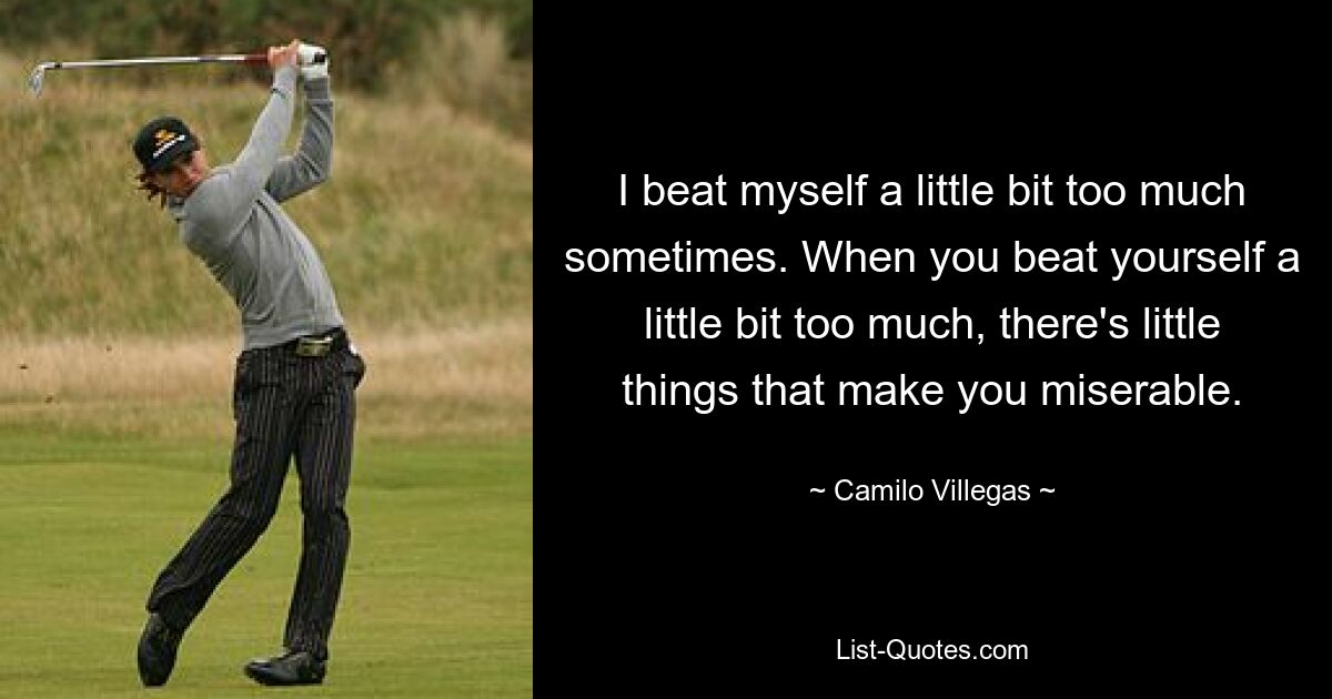 I beat myself a little bit too much sometimes. When you beat yourself a little bit too much, there's little things that make you miserable. — © Camilo Villegas