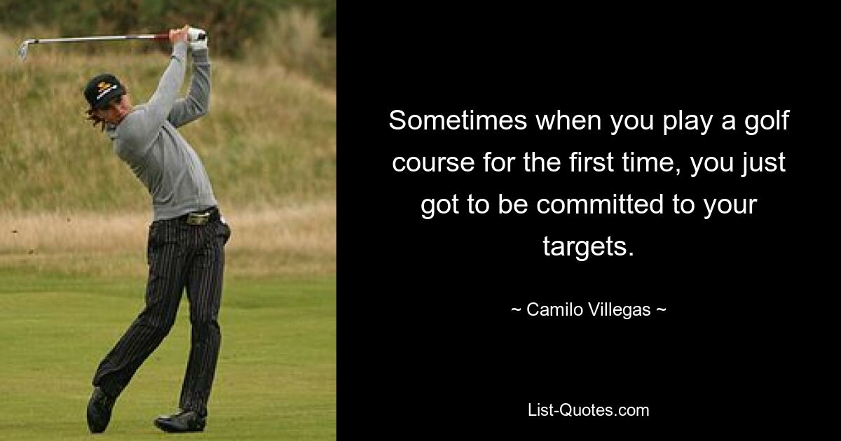 Sometimes when you play a golf course for the first time, you just got to be committed to your targets. — © Camilo Villegas