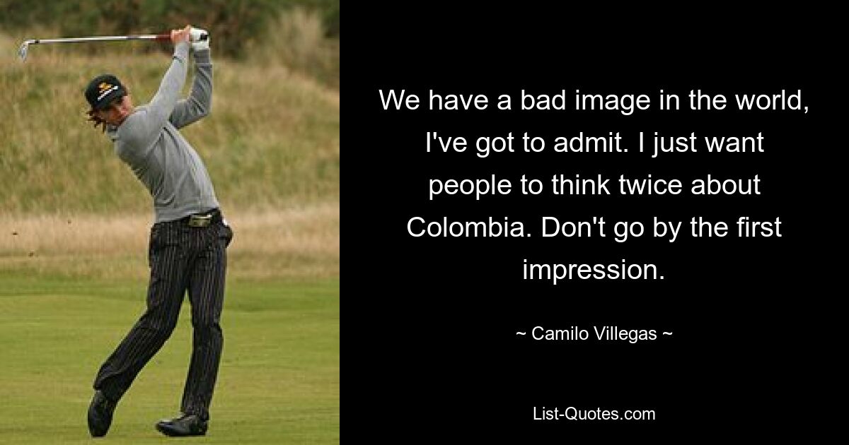 We have a bad image in the world, I've got to admit. I just want people to think twice about Colombia. Don't go by the first impression. — © Camilo Villegas