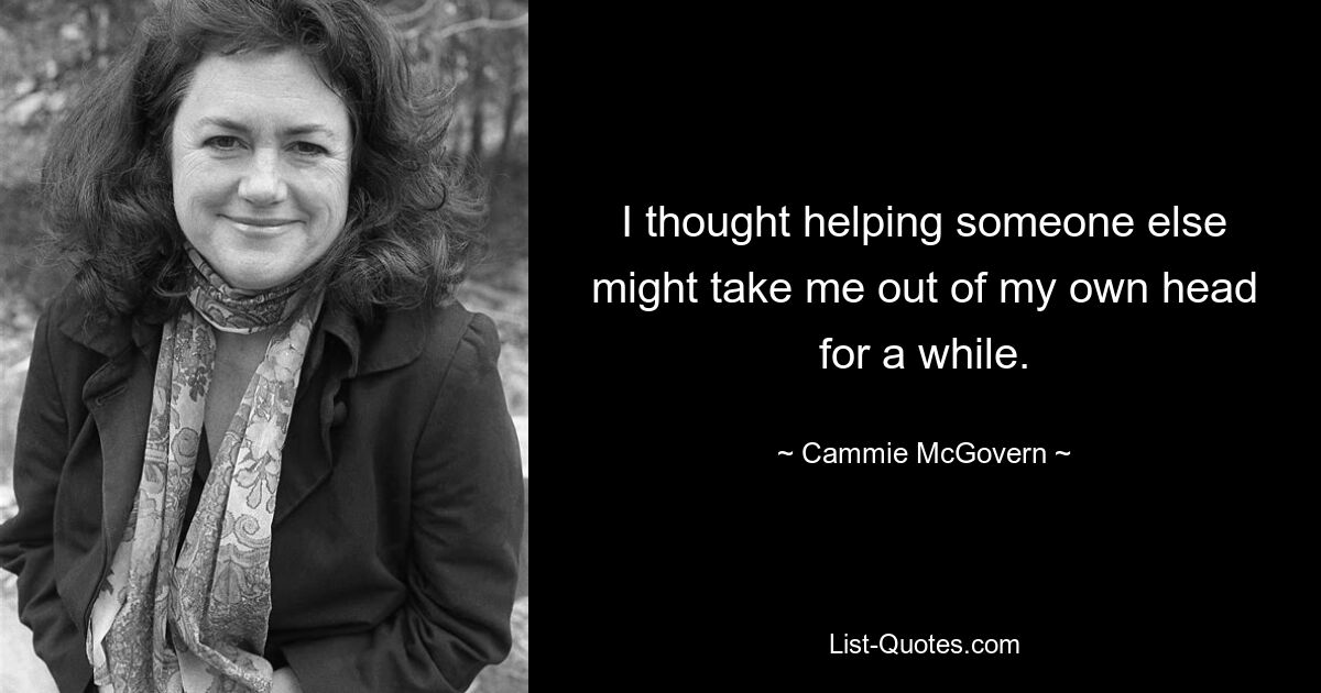 I thought helping someone else might take me out of my own head for a while. — © Cammie McGovern