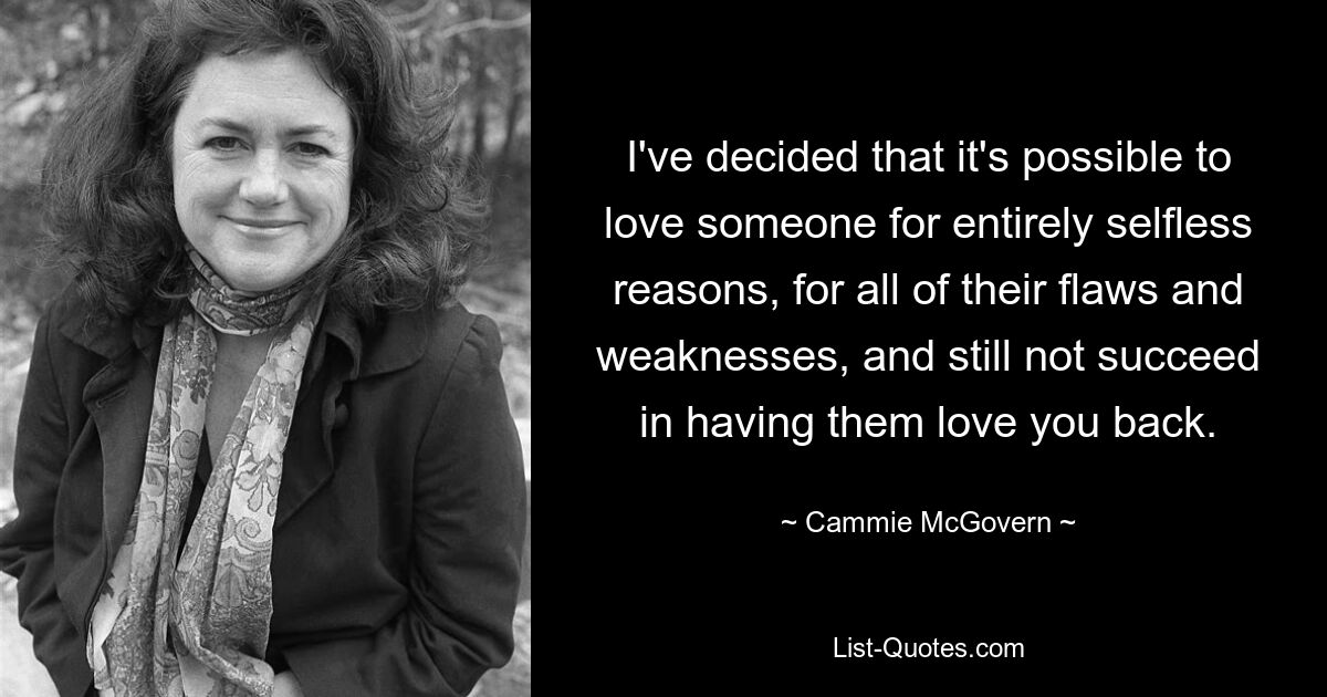 I've decided that it's possible to love someone for entirely selfless reasons, for all of their flaws and weaknesses, and still not succeed in having them love you back. — © Cammie McGovern