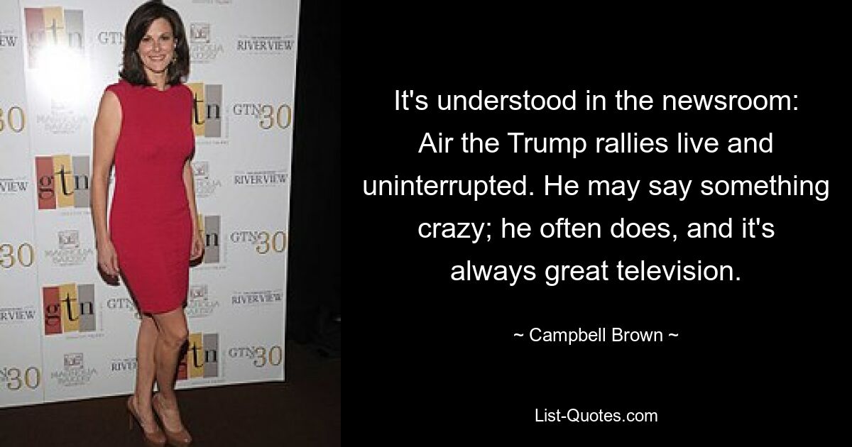 It's understood in the newsroom: Air the Trump rallies live and uninterrupted. He may say something crazy; he often does, and it's always great television. — © Campbell Brown