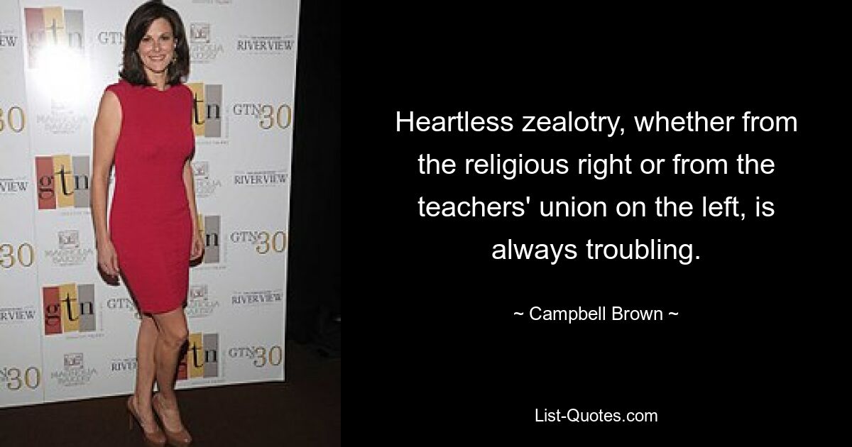 Heartless zealotry, whether from the religious right or from the teachers' union on the left, is always troubling. — © Campbell Brown