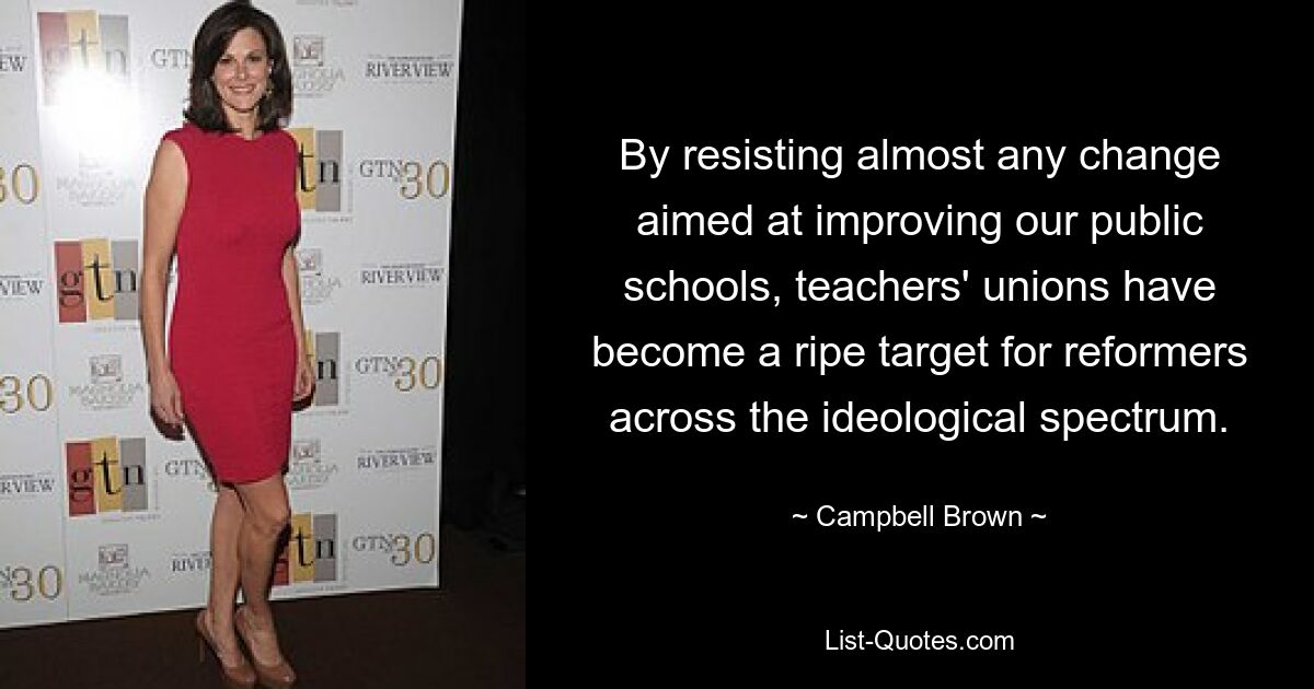 By resisting almost any change aimed at improving our public schools, teachers' unions have become a ripe target for reformers across the ideological spectrum. — © Campbell Brown