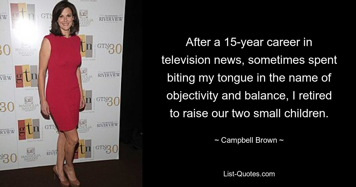 After a 15-year career in television news, sometimes spent biting my tongue in the name of objectivity and balance, I retired to raise our two small children. — © Campbell Brown