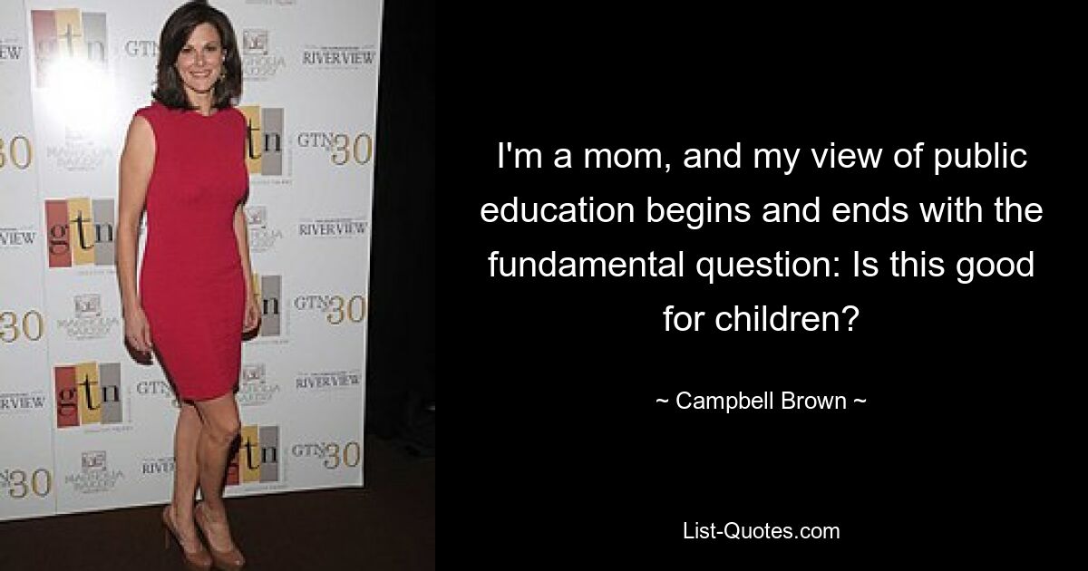 I'm a mom, and my view of public education begins and ends with the fundamental question: Is this good for children? — © Campbell Brown