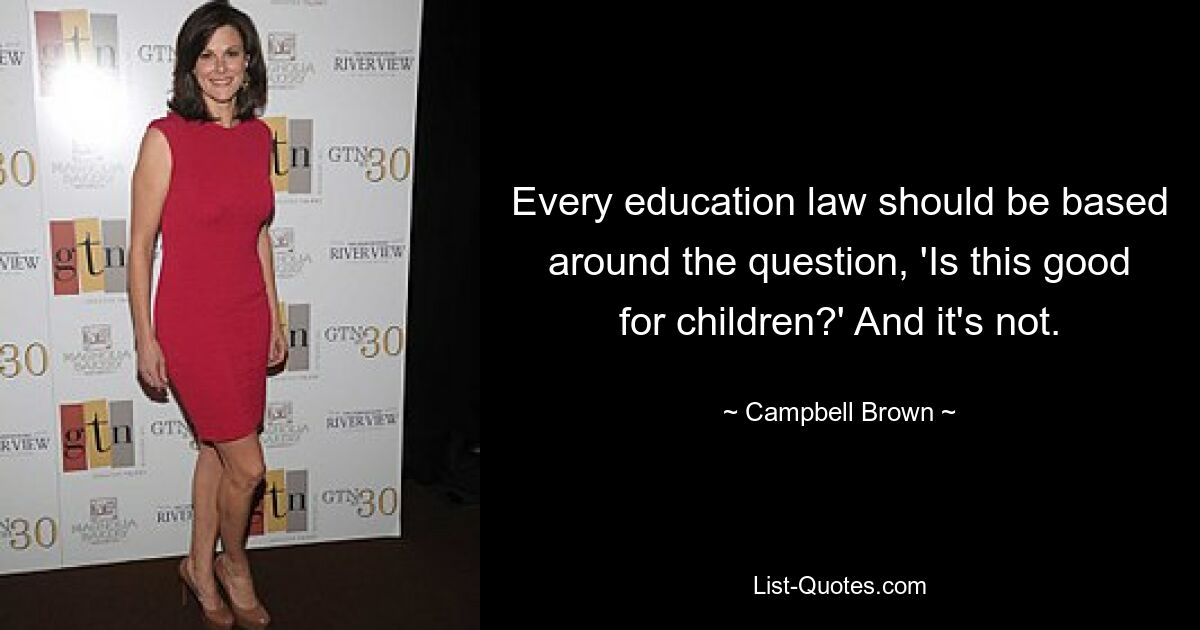 Every education law should be based around the question, 'Is this good for children?' And it's not. — © Campbell Brown