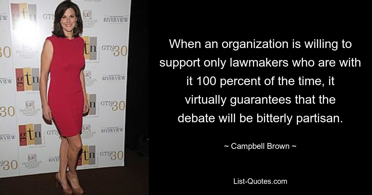 When an organization is willing to support only lawmakers who are with it 100 percent of the time, it virtually guarantees that the debate will be bitterly partisan. — © Campbell Brown