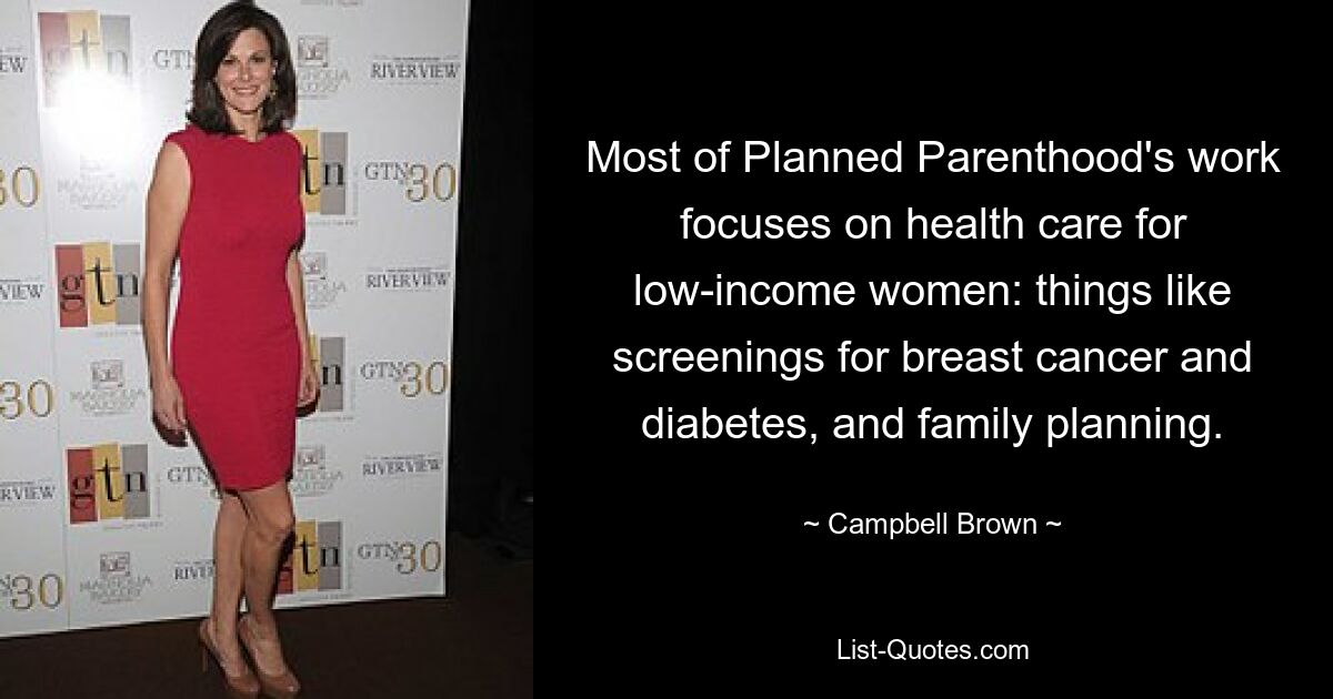 Most of Planned Parenthood's work focuses on health care for low-income women: things like screenings for breast cancer and diabetes, and family planning. — © Campbell Brown