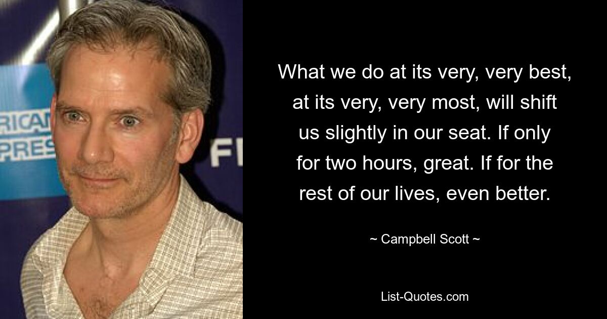 What we do at its very, very best, at its very, very most, will shift us slightly in our seat. If only for two hours, great. If for the rest of our lives, even better. — © Campbell Scott