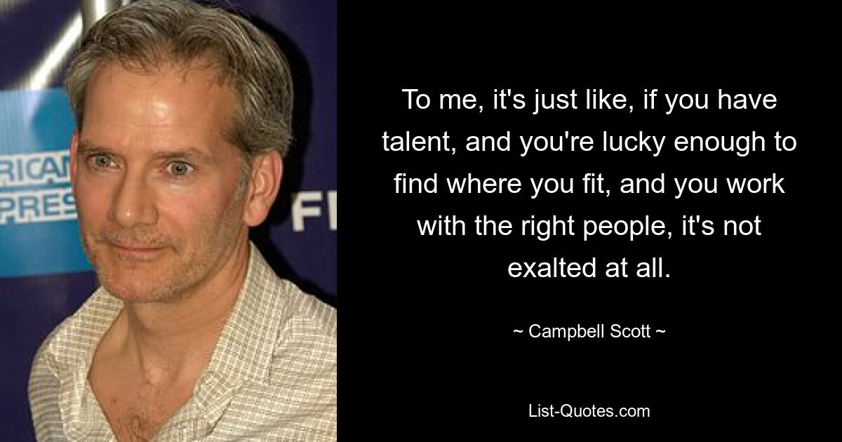 To me, it's just like, if you have talent, and you're lucky enough to find where you fit, and you work with the right people, it's not exalted at all. — © Campbell Scott