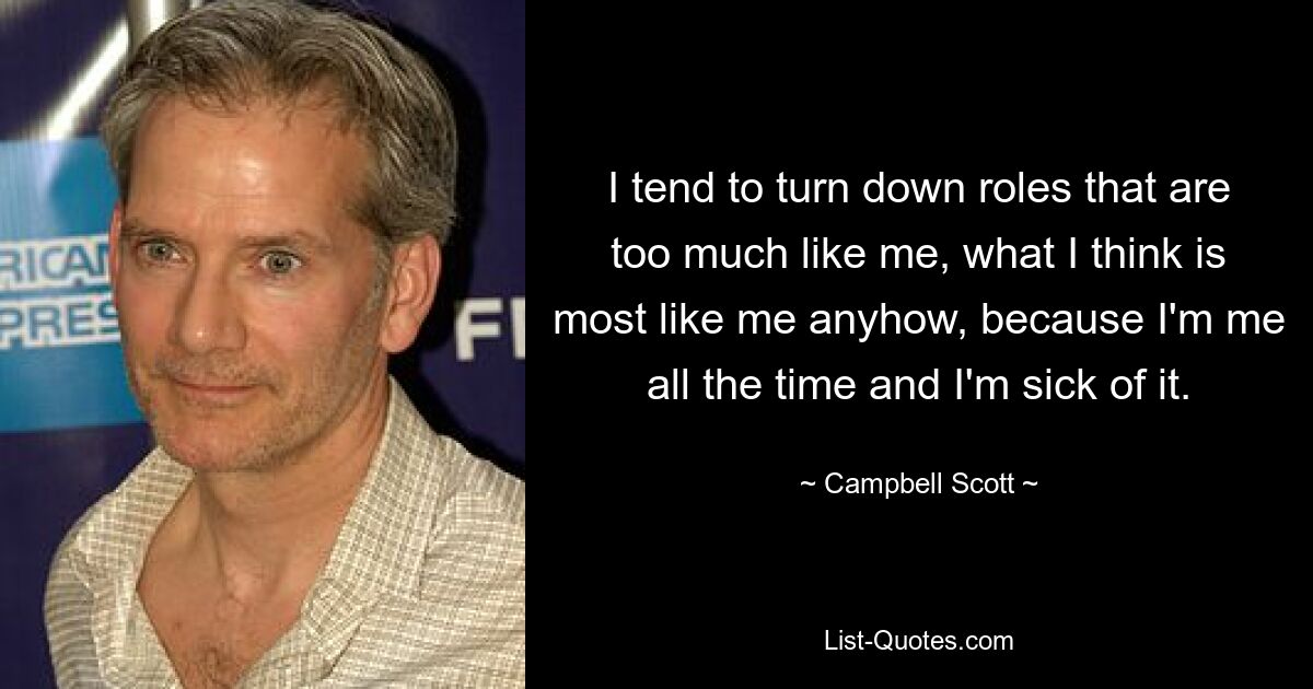 I tend to turn down roles that are too much like me, what I think is most like me anyhow, because I'm me all the time and I'm sick of it. — © Campbell Scott