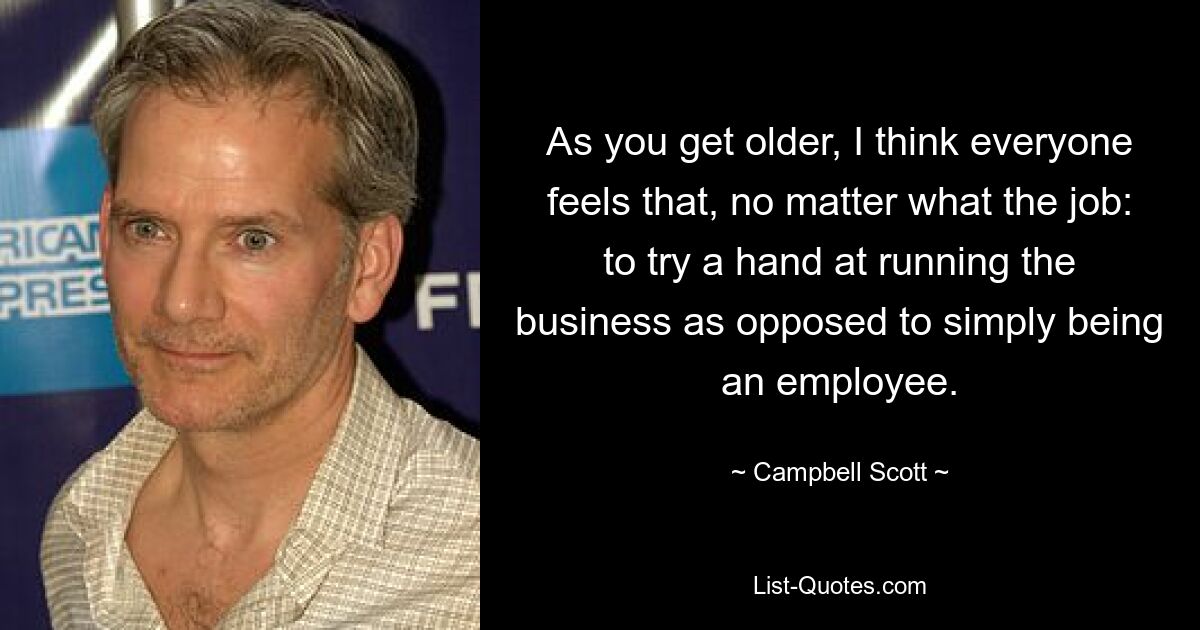 As you get older, I think everyone feels that, no matter what the job: to try a hand at running the business as opposed to simply being an employee. — © Campbell Scott