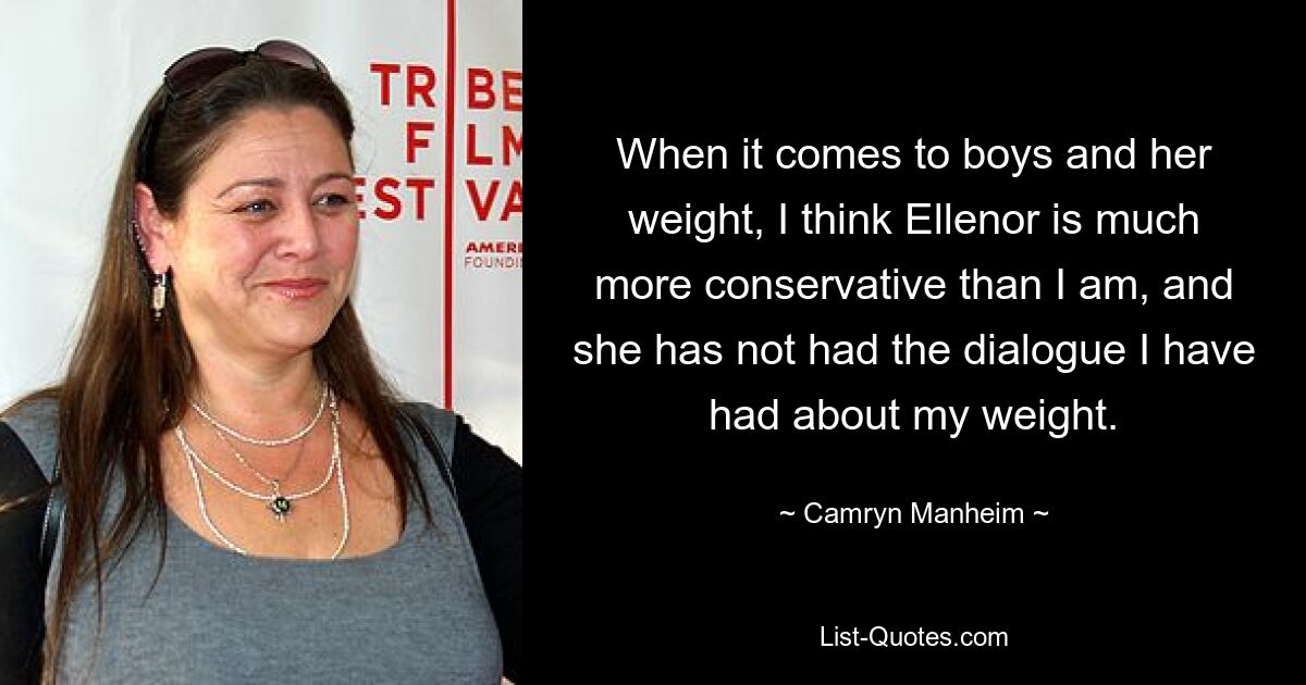 When it comes to boys and her weight, I think Ellenor is much more conservative than I am, and she has not had the dialogue I have had about my weight. — © Camryn Manheim