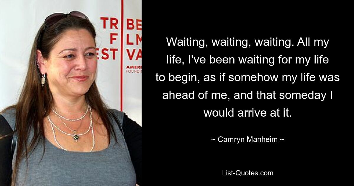 Waiting, waiting, waiting. All my life, I've been waiting for my life to begin, as if somehow my life was ahead of me, and that someday I would arrive at it. — © Camryn Manheim