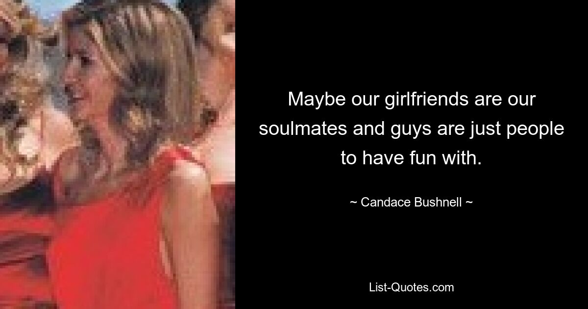 Maybe our girlfriends are our soulmates and guys are just people to have fun with. — © Candace Bushnell