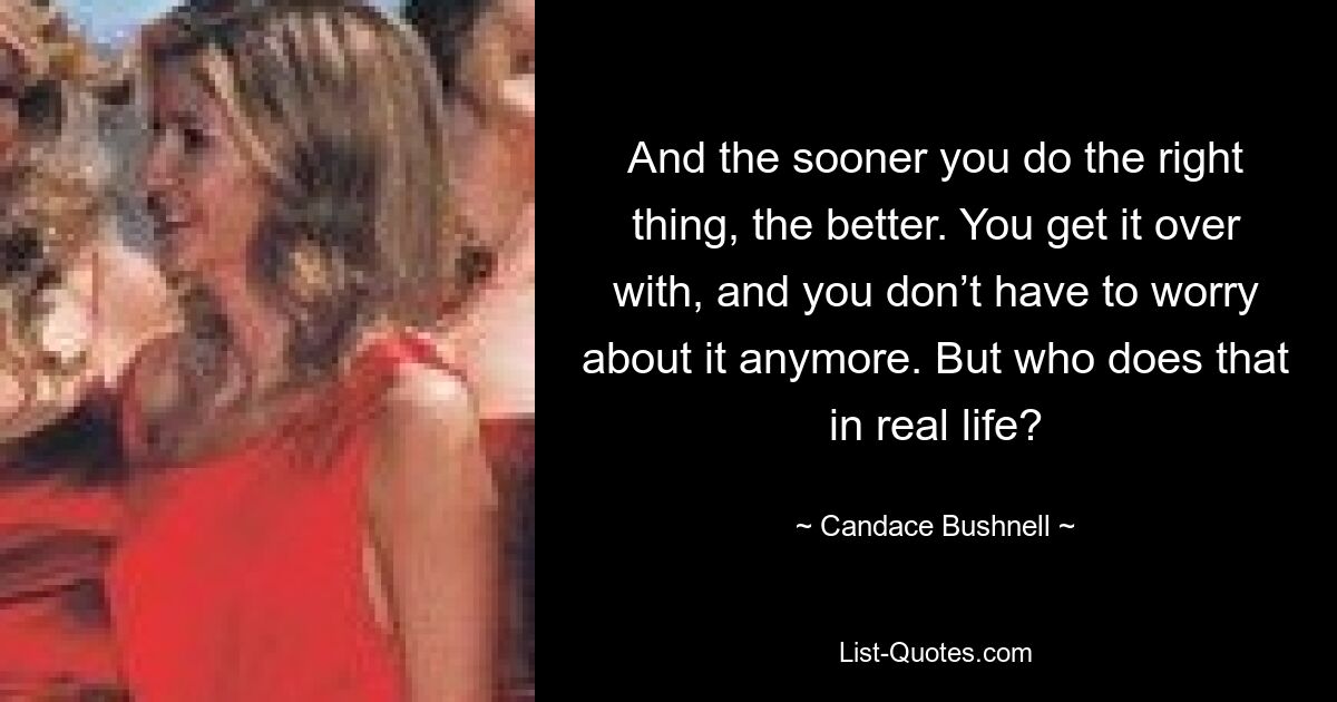 And the sooner you do the right thing, the better. You get it over with, and you don’t have to worry about it anymore. But who does that in real life? — © Candace Bushnell